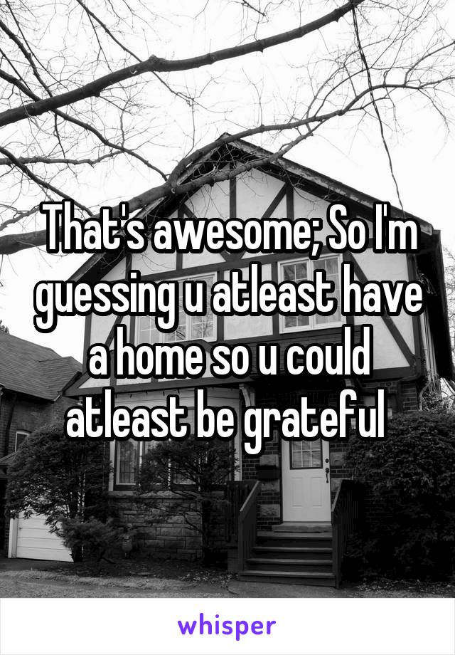 That's awesome; So I'm guessing u atleast have a home so u could atleast be grateful 