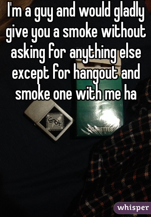 I'm a guy and would gladly give you a smoke without asking for anything else except for hangout and smoke one with me ha