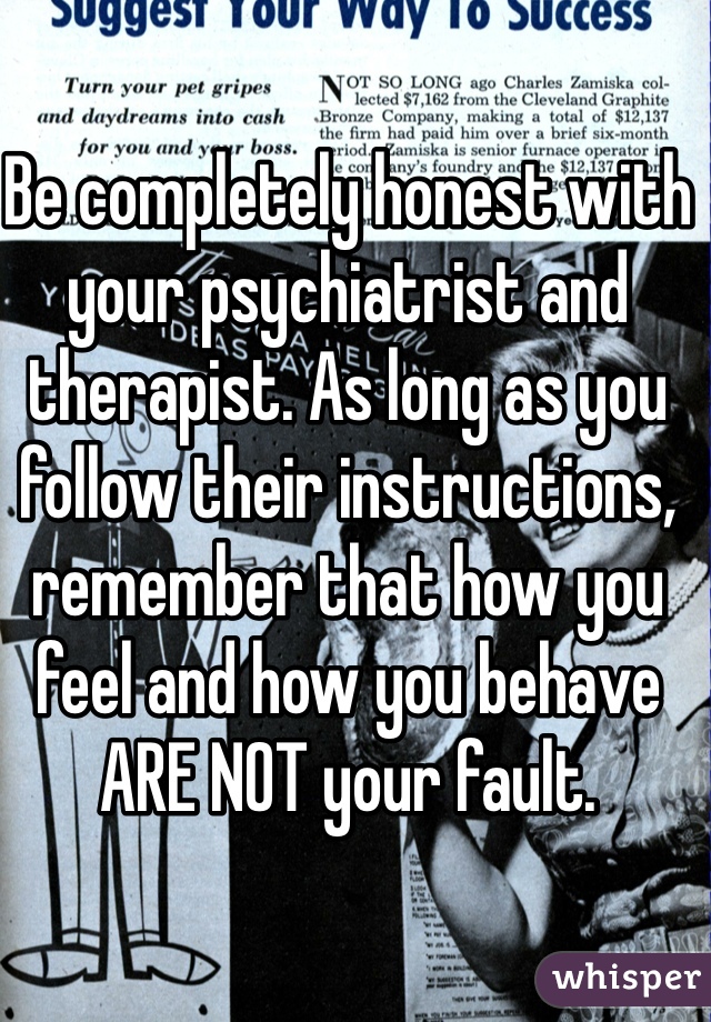 Be completely honest with your psychiatrist and therapist. As long as you follow their instructions, remember that how you feel and how you behave ARE NOT your fault.