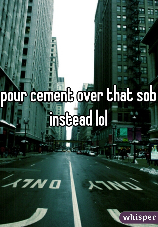 pour cement over that sob instead lol 