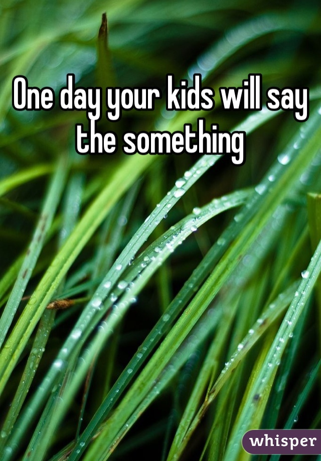 One day your kids will say the something 