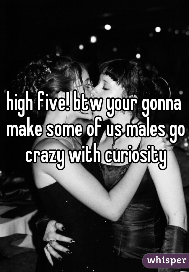 high five! btw your gonna make some of us males go crazy with curiosity
