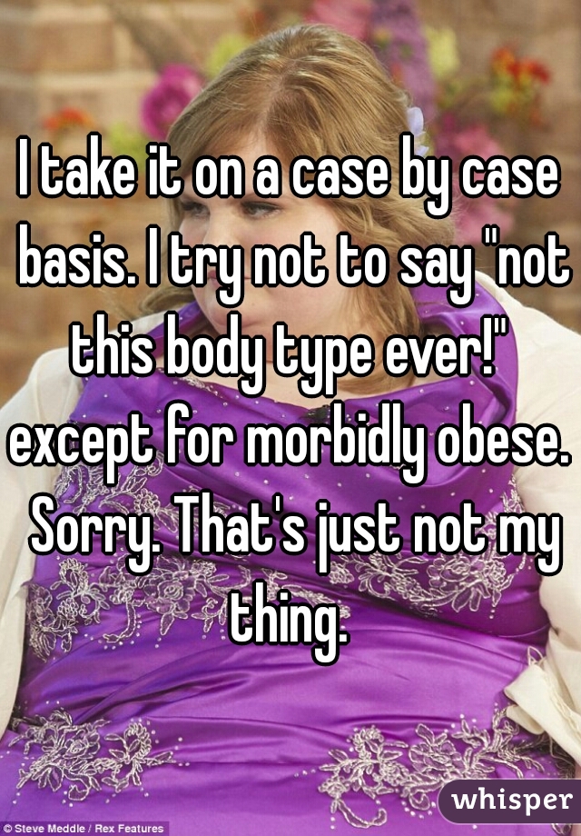 I take it on a case by case basis. I try not to say "not this body type ever!" 

except for morbidly obese. Sorry. That's just not my thing. 