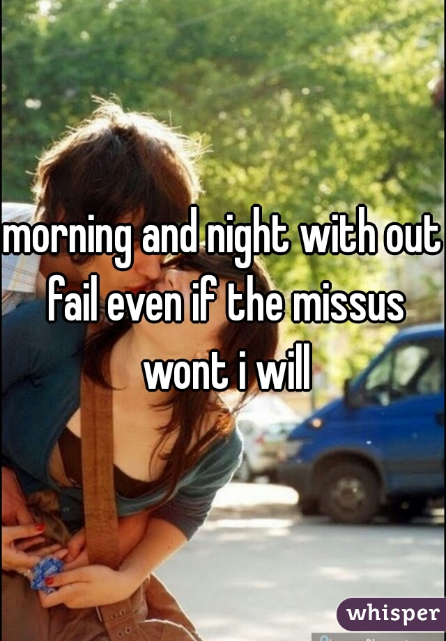 morning and night with out fail even if the missus wont i will