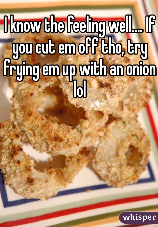 I know the feeling well.... If you cut em off tho, try frying em up with an onion lol
