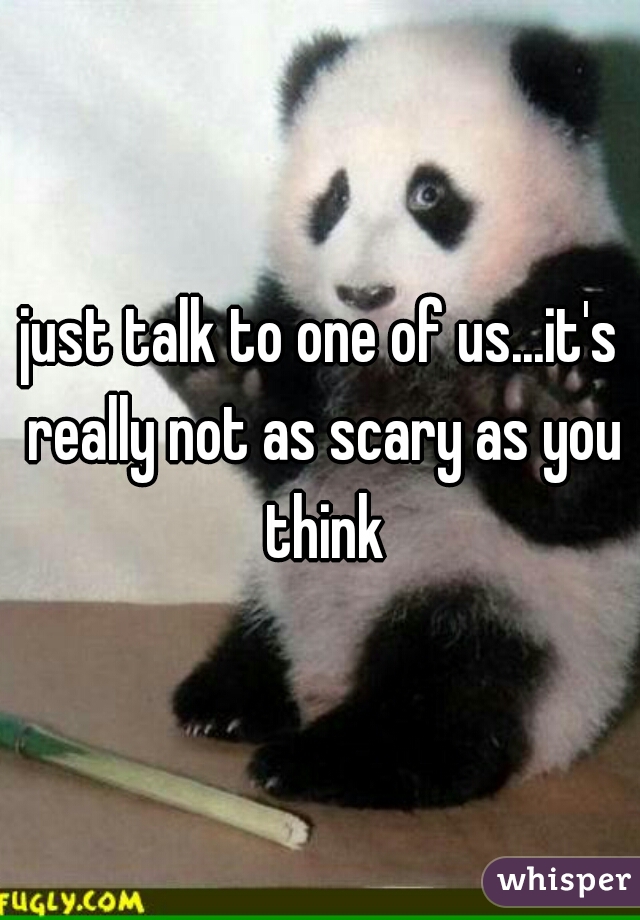 just talk to one of us...it's really not as scary as you think