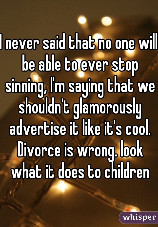 I never said that no one will be able to ever stop sinning, I'm saying that we shouldn't glamorously advertise it like it's cool. Divorce is wrong. look what it does to children