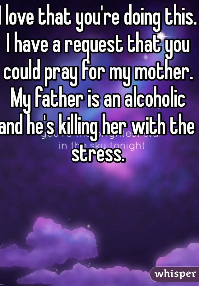 I love that you're doing this. I have a request that you could pray for my mother. My father is an alcoholic and he's killing her with the stress.  