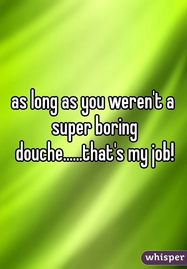 as long as you weren't a super boring douche......that's my job!