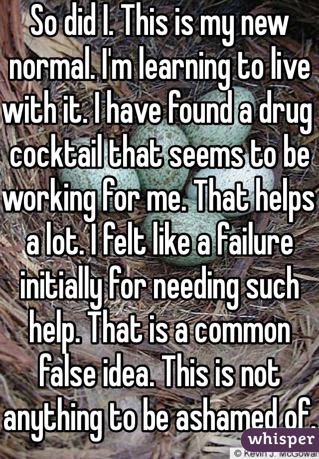 So did I. This is my new normal. I'm learning to live with it. I have found a drug cocktail that seems to be working for me. That helps a lot. I felt like a failure initially for needing such help. That is a common false idea. This is not anything to be ashamed of.