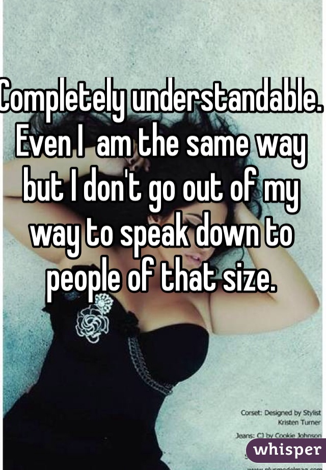 Completely understandable. Even I  am the same way but I don't go out of my way to speak down to people of that size. 