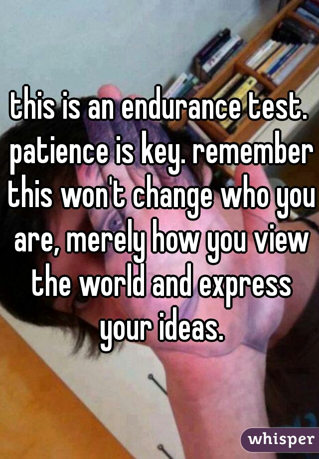 this is an endurance test. patience is key. remember this won't change who you are, merely how you view the world and express your ideas.