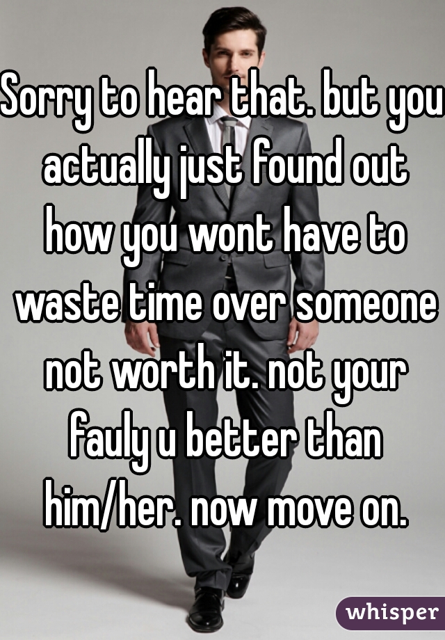 Sorry to hear that. but you actually just found out how you wont have to waste time over someone not worth it. not your fauly u better than him/her. now move on.