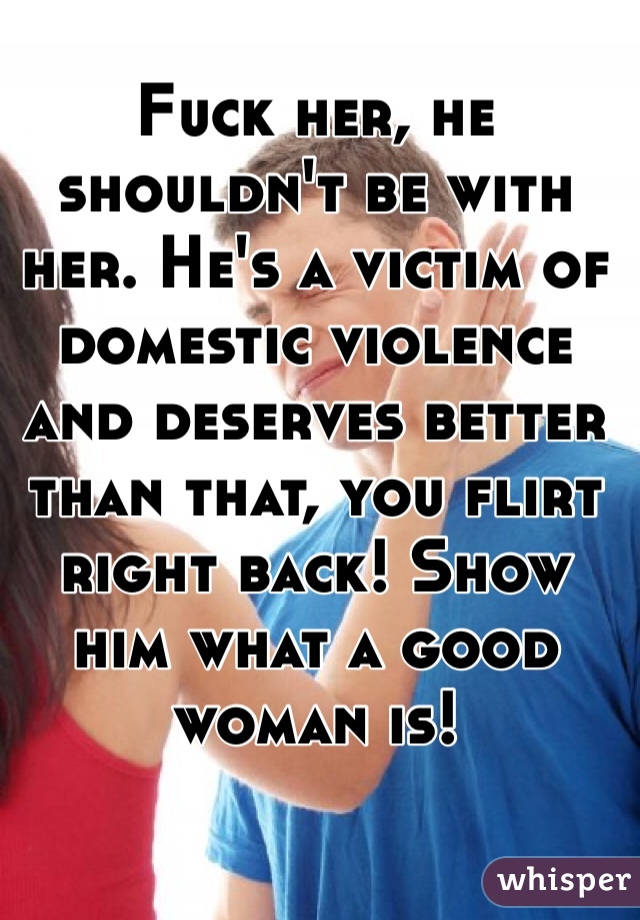 Fuck her, he shouldn't be with her. He's a victim of domestic violence and deserves better than that, you flirt right back! Show him what a good woman is! 