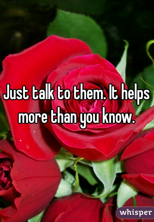 Just talk to them. It helps more than you know. 