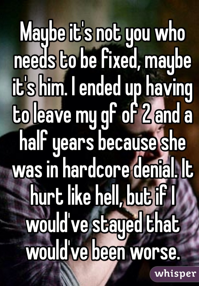 Maybe it's not you who needs to be fixed, maybe it's him. I ended up having to leave my gf of 2 and a half years because she was in hardcore denial. It hurt like hell, but if I would've stayed that would've been worse.