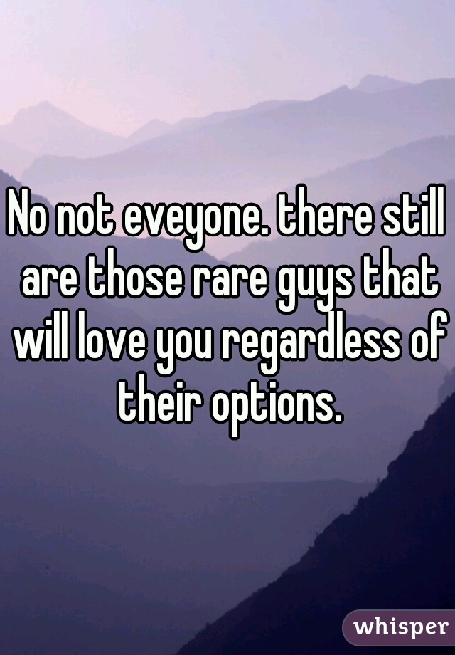 No not eveyone. there still are those rare guys that will love you regardless of their options.