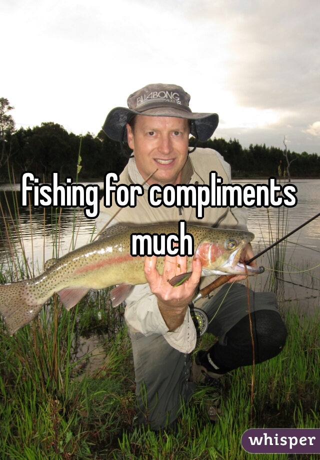 fishing for compliments much