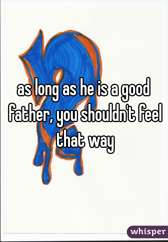 as long as he is a good father, you shouldn't feel that way