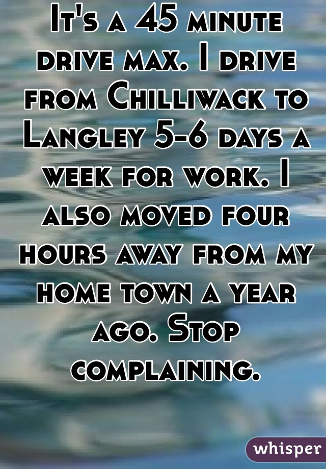 It's a 45 minute drive max. I drive from Chilliwack to Langley 5-6 days a week for work. I also moved four hours away from my home town a year ago. Stop complaining. 