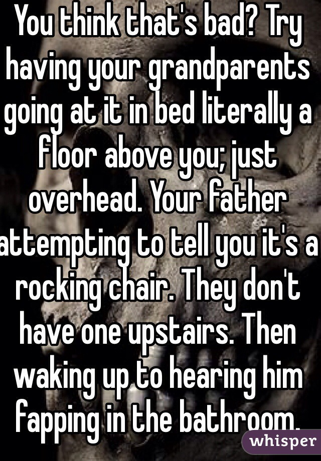 You think that's bad? Try having your grandparents going at it in bed literally a floor above you; just overhead. Your father attempting to tell you it's a rocking chair. They don't have one upstairs. Then waking up to hearing him fapping in the bathroom.
