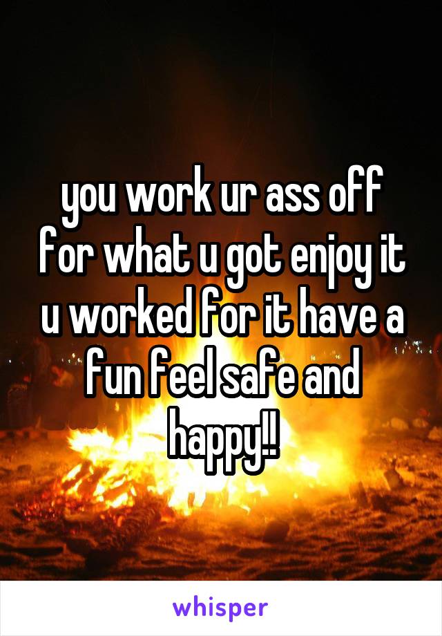 you work ur ass off for what u got enjoy it u worked for it have a fun feel safe and happy!!