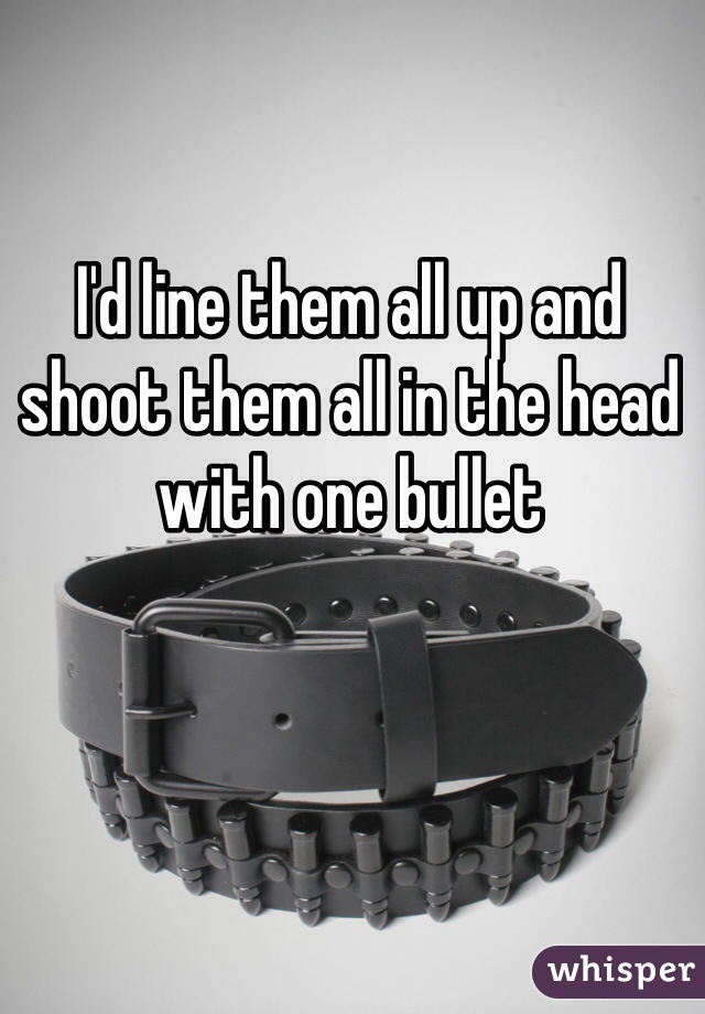I'd line them all up and shoot them all in the head with one bullet