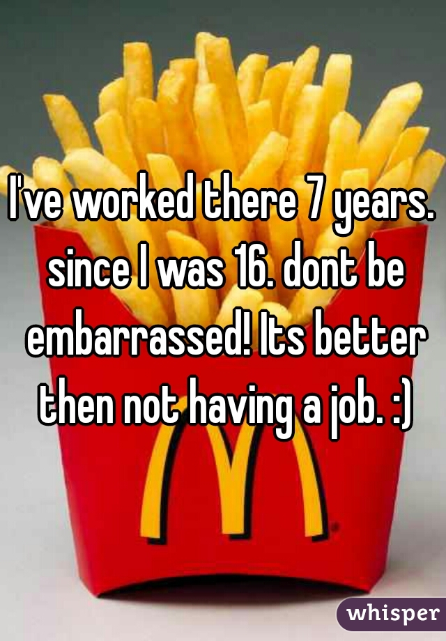 I've worked there 7 years. since I was 16. dont be embarrassed! Its better then not having a job. :)
