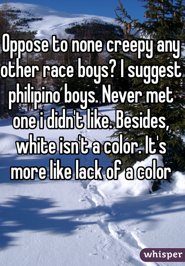 Oppose to none creepy any other race boys? I suggest philipino boys. Never met one i didn't like. Besides, white isn't a color. It's more like lack of a color
