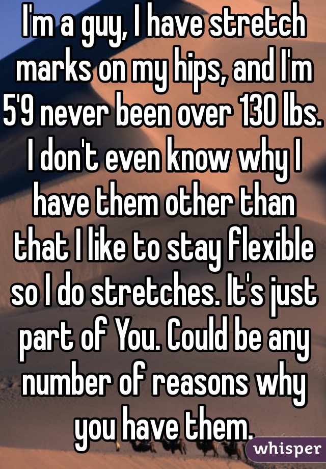 I'm a guy, I have stretch marks on my hips, and I'm 5'9 never been over 130 lbs. I don't even know why I have them other than that I like to stay flexible so I do stretches. It's just part of You. Could be any number of reasons why you have them.