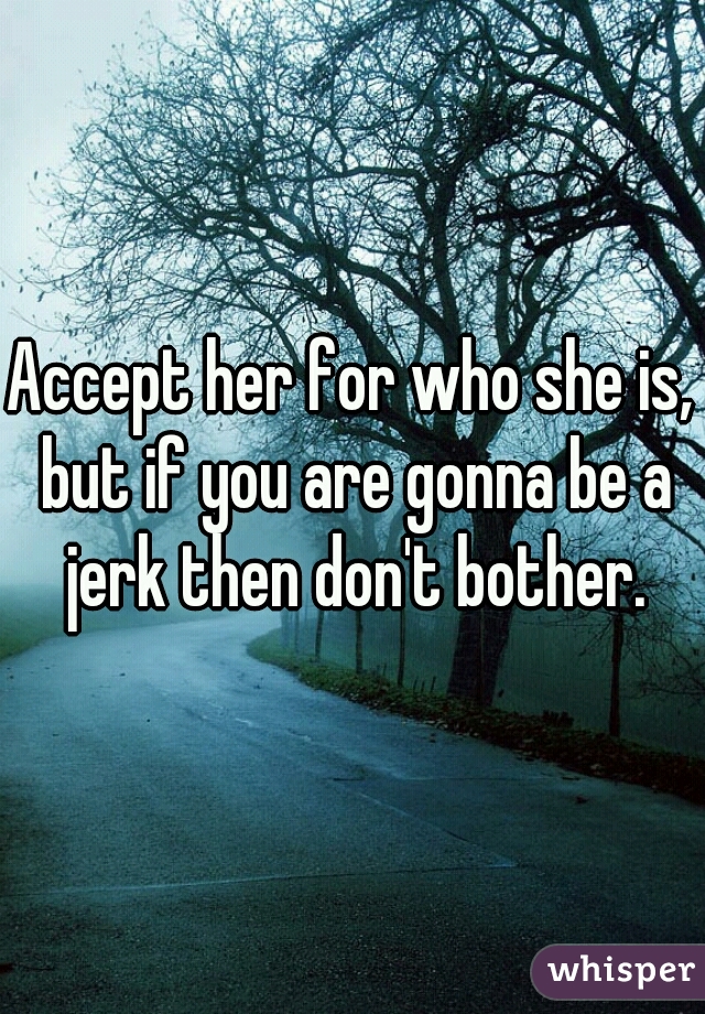 Accept her for who she is, but if you are gonna be a jerk then don't bother.