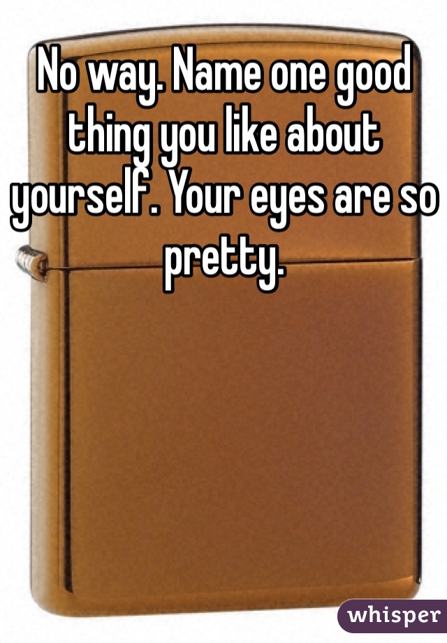 No way. Name one good thing you like about yourself. Your eyes are so pretty. 