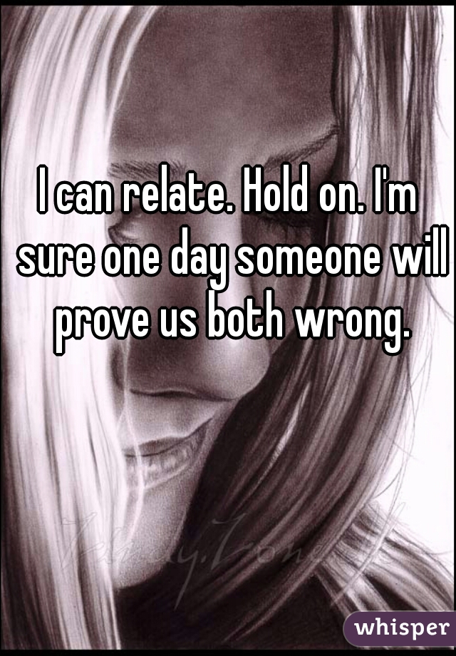 I can relate. Hold on. I'm sure one day someone will prove us both wrong.