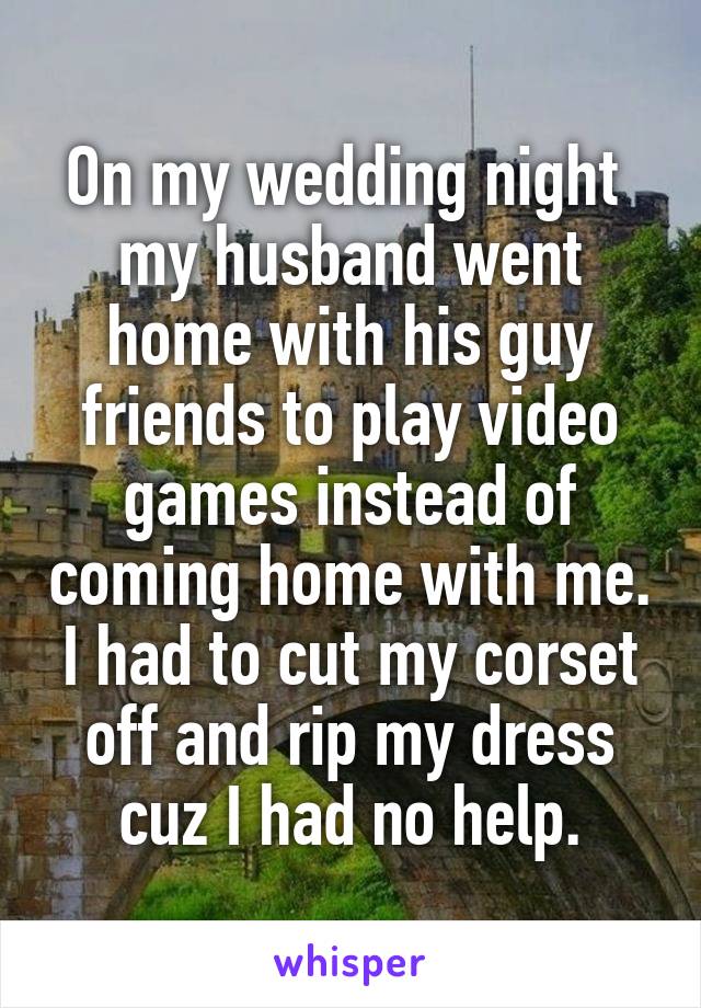 On my wedding night  my husband went home with his guy friends to play video games instead of coming home with me. I had to cut my corset off and rip my dress cuz I had no help.