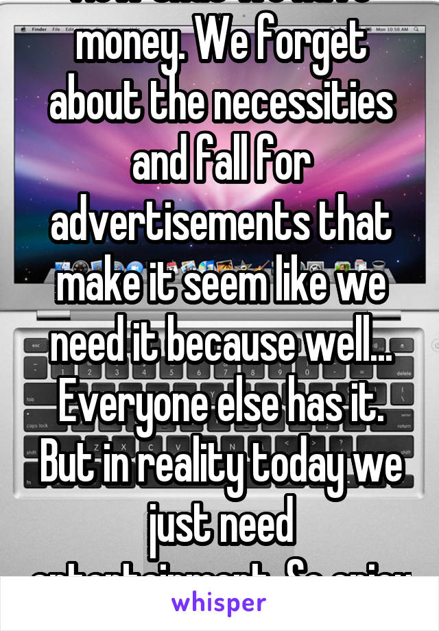 Now that we have money. We forget about the necessities and fall for advertisements that make it seem like we need it because well... Everyone else has it. But in reality today we just need entertainment. So enjoy yourself. 