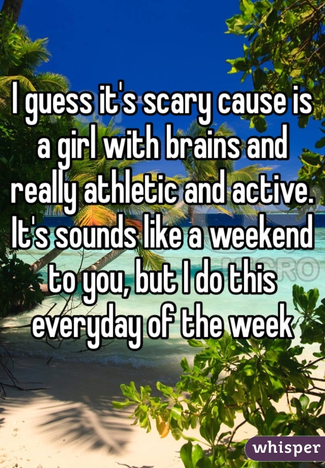 I guess it's scary cause is a girl with brains and really athletic and active. It's sounds like a weekend to you, but I do this everyday of the week 