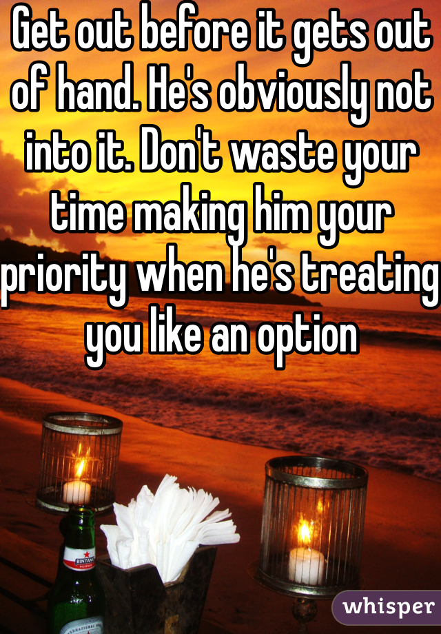 Get out before it gets out of hand. He's obviously not into it. Don't waste your time making him your priority when he's treating you like an option