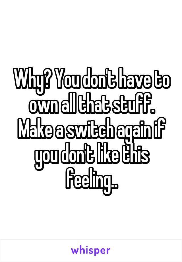 Why? You don't have to own all that stuff. Make a switch again if you don't like this feeling..
