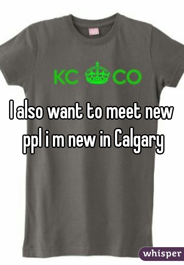 I also want to meet new ppl i m new in Calgary