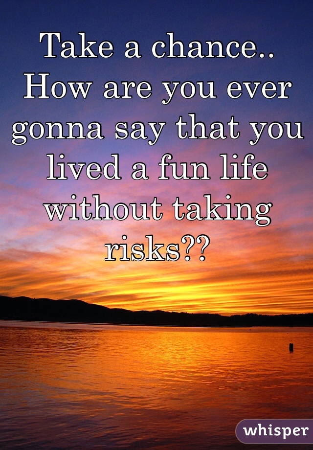 Take a chance.. How are you ever gonna say that you lived a fun life without taking risks??