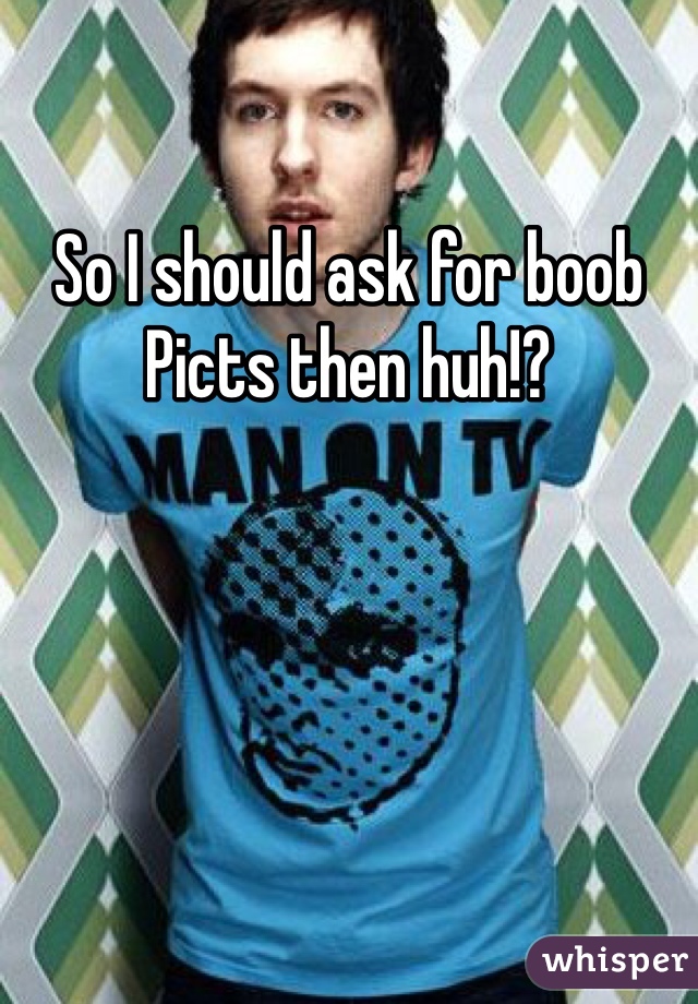 So I should ask for boob Picts then huh!?
