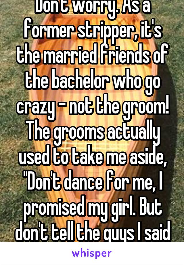 Don't worry. As a former stripper, it's the married friends of the bachelor who go crazy - not the groom! The grooms actually used to take me aside, "Don't dance for me, I promised my girl. But don't tell the guys I said this." 