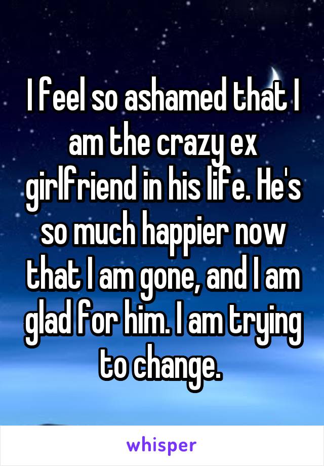 I feel so ashamed that I am the crazy ex girlfriend in his life. He's so much happier now that I am gone, and I am glad for him. I am trying to change. 