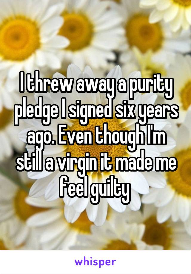 I threw away a purity pledge I signed six years ago. Even though I'm still a virgin it made me feel guilty 