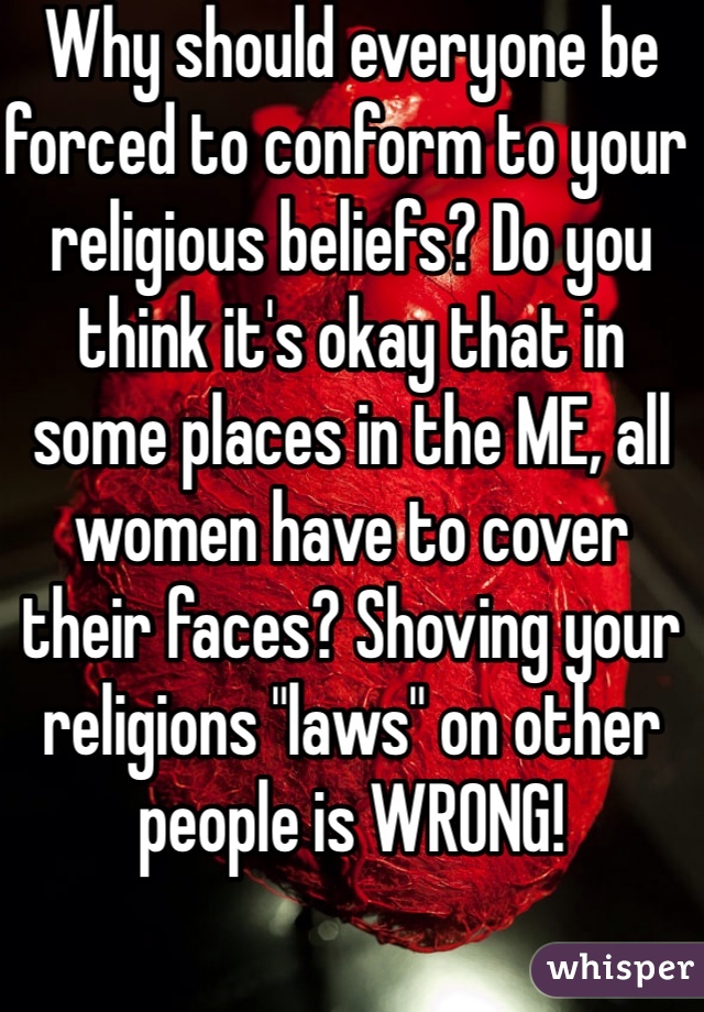 Why should everyone be forced to conform to your religious beliefs? Do you think it's okay that in some places in the ME, all women have to cover their faces? Shoving your religions "laws" on other people is WRONG!