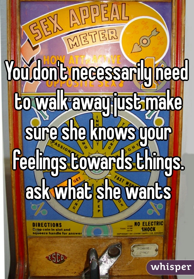 You don't necessarily need to walk away just make sure she knows your feelings towards things. ask what she wants
