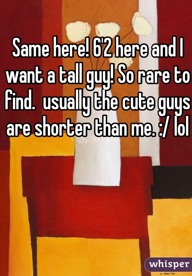 Same here! 6'2 here and I want a tall guy! So rare to find.  usually the cute guys are shorter than me. :/ lol 