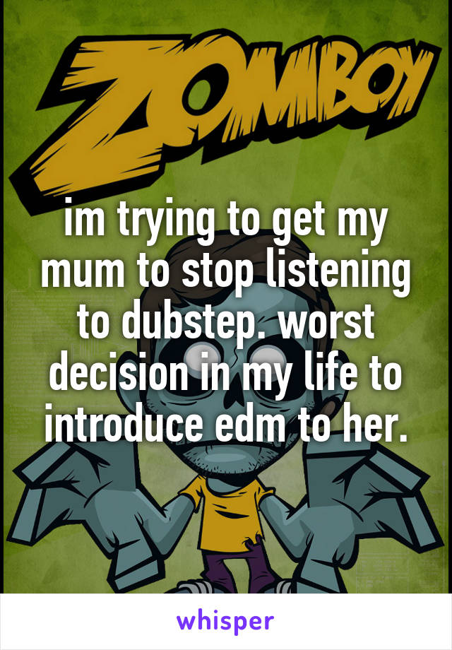 im trying to get my mum to stop listening to dubstep. worst decision in my life to introduce edm to her.