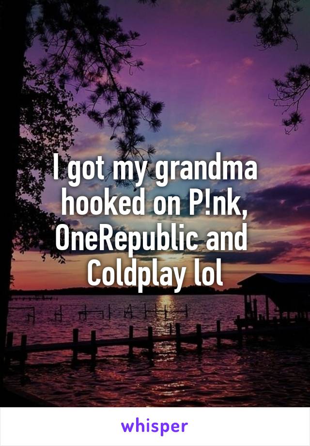 I got my grandma hooked on P!nk, OneRepublic and  Coldplay lol