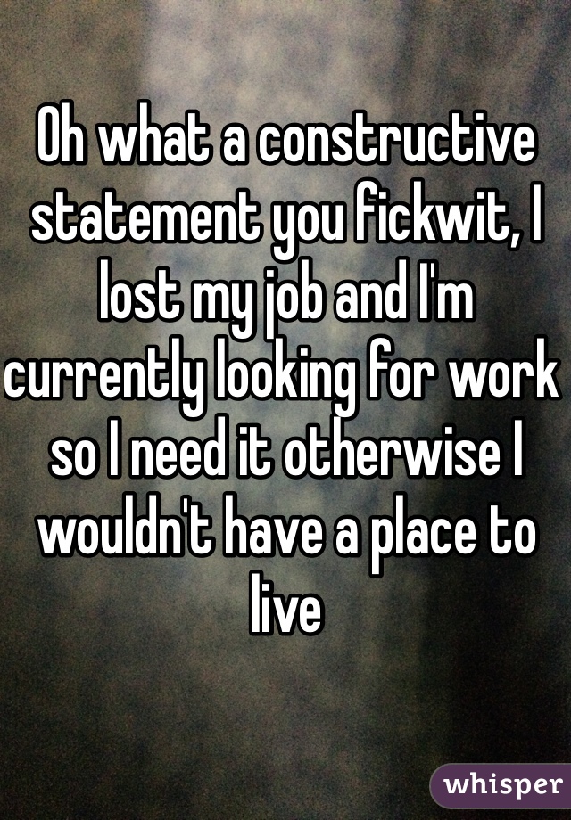 Oh what a constructive statement you fickwit, I lost my job and I'm currently looking for work so I need it otherwise I wouldn't have a place to live 